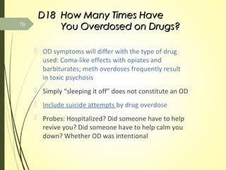 D18D18 How Many Times HaveHow Many Times Have
You Overdosed on Drugs?You Overdosed on Drugs?
 OD symptoms will differ with the type of drug
used: Coma-like effects with opiates and
barbiturates; meth overdoses frequently result
in toxic psychosis
 Simply “sleeping it off” does not constitute an OD
 Include suicide attempts by drug overdose
 Probes: Hospitalized? Did someone have to help
revive you? Did someone have to help calm you
down? Whether OD was intentional
70
 