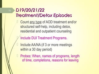 D19/20/21/22D19/20/21/22
Treatment/Detox EpisodesTreatment/Detox Episodes
 Count any type of AOD treatment and/or
structured self-help, including detox,
residential and outpatient counseling
 Include DUI Treatment Programs.
 Include AA/NA (if 3 or more meetings
within a 30 day period)
 Probes: When, names of programs, length
of time, completions, reasons for leaving
71
 