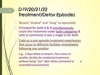 D19/20/21/22D19/20/21/22
Treatment/Detox EpisodesTreatment/Detox Episodes
 Record “alcohol” and “drug” tx separately
 If treated for both A & D simultaneously,
count the treatment under both categories &
note in comments it was a single tx for both
 Code as a one episode treatment experiences
that occur in different facilities immediately
following one another
e.g., 3 days detox at Empire, then move to
another facility for residential treatment,
without being “out” after detox (remained in a
controlled environment).
72
 
