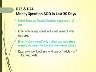 D23 & D24D23 & D24
Money Spent on AOD in Last 30 DaysMoney Spent on AOD in Last 30 Days
 Intent: Measure financial burden, not amount of
use
 Enter only money spent, not street value of what
was used
 Enter “not answered” only if client cannot make a
reasonable determination after interviewer probes
 Cash only spent; not sex for drugs or “middle man”
for drug deals.
73
 