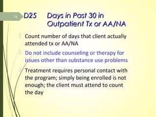 D25D25 Days in Past 30 inDays in Past 30 in
Outpatient Tx or AA/NAOutpatient Tx or AA/NA
 Count number of days that client actually
attended tx or AA/NA
 Do not include counseling or therapy for
issues other than substance use problems
 Treatment requires personal contact with
the program; simply being enrolled is not
enough; the client must attend to count
the day
74
 