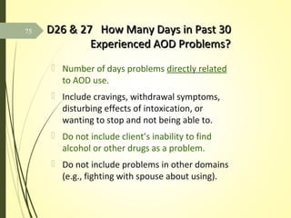 D26 & 27 How Many Days in Past 30D26 & 27 How Many Days in Past 30
Experienced AOD Problems?Experienced AOD Problems?
 Number of days problems directly related
to AOD use.
 Include cravings, withdrawal symptoms,
disturbing effects of intoxication, or
wanting to stop and not being able to.
 Do not include client’s inability to find
alcohol or other drugs as a problem.
 Do not include problems in other domains
(e.g., fighting with spouse about using).
75
 