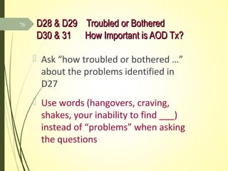 D28 & D29 Troubled or BotheredD28 & D29 Troubled or Bothered
D30 & 31 How Important is AOD Tx?D30 & 31 How Important is AOD Tx?
 Ask “how troubled or bothered …”
about the problems identified in
D27
 Use words (hangovers, craving,
shakes, your inability to find ___)
instead of “problems” when asking
the questions
76
 