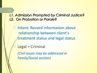 L1. Admission Prompted by Criminal Justice?L1. Admission Prompted by Criminal Justice?
L2. On Probation or Parole?L2. On Probation or Parole?
 Intent: Record information about
relationship between client’s
treatment status and legal status
 Legal = Criminal
(Civil issues may be addressed in
Family/Social section)
78
 