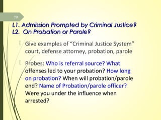 L1. Admission Prompted by Criminal Justice?L1. Admission Prompted by Criminal Justice?
L2. On Probation or Parole?L2. On Probation or Parole?
 Give examples of “Criminal Justice System”
court, defense attorney, probation, parole
 Probes: Who is referral source? What
offenses led to your probation? How long
on probation? When will probation/parole
end? Name of Probation/parole officer?
Were you under the influence when
arrested?
79
 