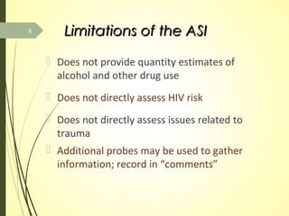 Limitations of the ASILimitations of the ASI
 Does not provide quantity estimates of
alcohol and other drug use
 Does not directly assess HIV risk
 Does not directly assess issues related to
trauma
 Additional probes may be used to gather
information; record in “comments”
8
 