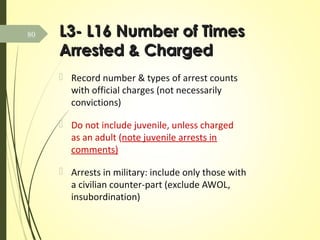L3- L16 Number of TimesL3- L16 Number of Times
Arrested & ChargedArrested & Charged
 Record number & types of arrest counts
with official charges (not necessarily
convictions)
 Do not include juvenile, unless charged
as an adult (note juvenile arrests in
comments)
 Arrests in military: include only those with
a civilian counter-part (exclude AWOL,
insubordination)
80
 