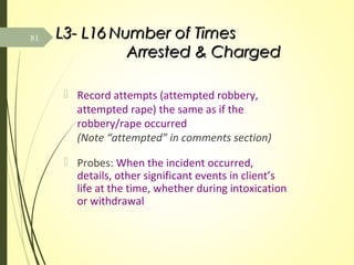 L3- L16L3- L16 Number of TimesNumber of Times
Arrested & ChargedArrested & Charged
 Record attempts (attempted robbery,
attempted rape) the same as if the
robbery/rape occurred
(Note “attempted” in comments section)
 Probes: When the incident occurred,
details, other significant events in client’s
life at the time, whether during intoxication
or withdrawal
81
 
