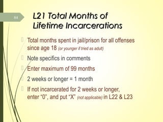 L21 Total Months ofL21 Total Months of
Lifetime IncarcerationsLifetime Incarcerations
 Total months spent in jail/prison for all offenses
since age 18 (or younger if tried as adult)
 Note specifics in comments
 Enter maximum of 99 months
 2 weeks or longer = 1 month
 If not incarcerated for 2 weeks or longer,
enter “0”, and put “X” (not applicable) in L22 & L23
84
 