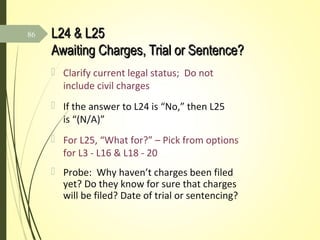 L24 & L25L24 & L25
Awaiting Charges, Trial or Sentence?Awaiting Charges, Trial or Sentence?
 Clarify current legal status; Do not
include civil charges
 If the answer to L24 is “No,” then L25
is “(N/A)”
 For L25, “What for?” – Pick from options
for L3 - L16 & L18 - 20
 Probe: Why haven’t charges been filed
yet? Do they know for sure that charges
will be filed? Date of trial or sentencing?
86
 