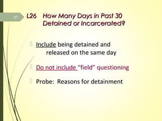 L26L26 How Many Days in Past 30How Many Days in Past 30
Detained or Incarcerated?Detained or Incarcerated?
 Include being detained and
released on the same day
 Do not include “field” questioning
 Probe: Reasons for detainment
87
 