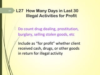 L27 How Many Days in Last 30
Illegal Activities for Profit
 Do count drug dealing, prostitution,
burglary, selling stolen goods, etc
 Include as “for profit” whether client
received cash, drugs, or other goods
in return for illegal activity
89
 