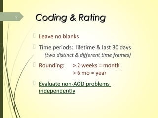 Coding & RatingCoding & Rating
 Leave no blanks
 Time periods: lifetime & last 30 days
(two distinct & different time frames)
 Rounding: > 2 weeks = month
> 6 mo = year
 Evaluate non-AOD problems
independently
9
 
