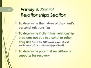 Family & SocialFamily & Social
Relationships SectionRelationships Section
 To determine the nature of the client’s
personal relationships
 To determine if client has relationship
problems not due to alcohol or other
drug use (i.e., if the AOD problem was absent,
would there still be a relationship problem?)
 To determine potential social/family
supports for recovery
91
 