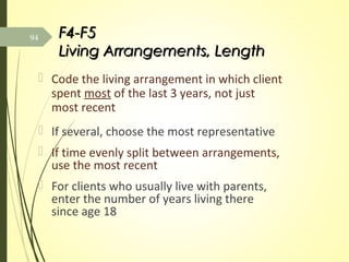 F4-F5F4-F5
Living Arrangements, LengthLiving Arrangements, Length
 Code the living arrangement in which client
spent most of the last 3 years, not just
most recent
 If several, choose the most representative
 If time evenly split between arrangements,
use the most recent
 For clients who usually live with parents,
enter the number of years living there
since age 18
94
 
