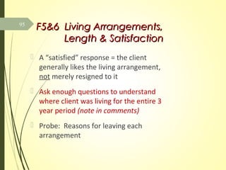 F5&6 Living Arrangements,F5&6 Living Arrangements,
Length & SatisfactionLength & Satisfaction
 A “satisfied” response = the client
generally likes the living arrangement,
not merely resigned to it
 Ask enough questions to understand
where client was living for the entire 3
year period (note in comments)
 Probe: Reasons for leaving each
arrangement
95
 