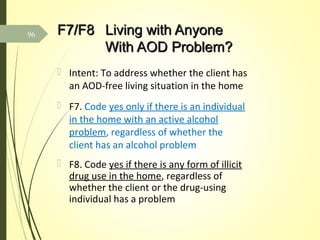 F7/F8F7/F8 Living with AnyoneLiving with Anyone
With AOD Problem?With AOD Problem?
 Intent: To address whether the client has
an AOD-free living situation in the home
 F7. Code yes only if there is an individual
in the home with an active alcohol
problem, regardless of whether the
client has an alcohol problem
 F8. Code yes if there is any form of illicit
drug use in the home, regardless of
whether the client or the drug-using
individual has a problem
96
 