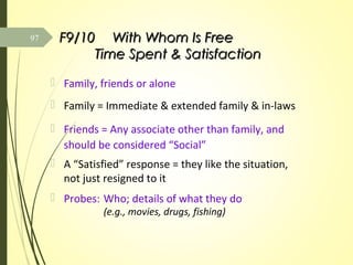 F9/10F9/10 With Whom Is FreeWith Whom Is Free
Time Spent & SatisfactionTime Spent & Satisfaction
 Family, friends or alone
 Family = Immediate & extended family & in-laws
 Friends = Any associate other than family, and
should be considered “Social”
 A “Satisfied” response = they like the situation,
not just resigned to it
 Probes: Who; details of what they do
(e.g., movies, drugs, fishing)
97
 