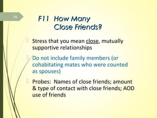 F11F11 How ManyHow Many
Close Friends?Close Friends?
 Stress that you mean close, mutually
supportive relationships
 Do not include family members (or
cohabitating mates who were counted
as spouses)
 Probes: Names of close friends; amount
& type of contact with close friends; AOD
use of friends
98
 
