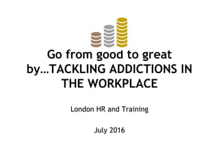 Go from good to great
by…TACKLING ADDICTIONS IN
THE WORKPLACE
London HR and Training
July 2016
 