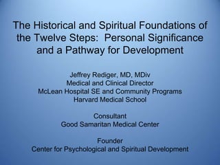 The Historical and Spiritual Foundations of
 the Twelve Steps: Personal Significance
     and a Pathway for Development

              Jeffrey Rediger, MD, MDiv
             Medical and Clinical Director
      McLean Hospital SE and Community Programs
               Harvard Medical School

                     Consultant
             Good Samaritan Medical Center

                         Founder
    Center for Psychological and Spiritual Development
 