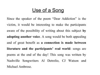 Use of a Song Since the speaker of the poem “Dear Addiction” is the victim, it would be interesting to make the participants aware of the possibility of writing about this subject  by adopting another voice . A song would be both appealing and of great benefit as  a connection is made between literature and the participants’ real world : songs are poems at the end of the day! This song was written by Nashville Songwriters  Al Detrolio, CJ Watson and Michael Ambrose.  