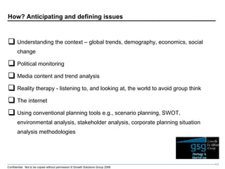 How? Anticipating and defining issues Understanding the context – global trends, demography, economics, social change Political monitoring Media content and trend analysis Reality therapy - listening to, and looking at, the world to avoid group think The internet Using conventional planning tools e.g., scenario planning, SWOT, environmental analysis, stakeholder analysis, corporate planning situation analysis methodologies 