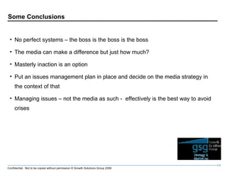Some Conclusions No perfect systems – the boss is the boss is the boss The media can make a difference but just how much? Masterly inaction is an option Put an issues management plan in place and decide on the media strategy in the context of that Managing issues – not the media as such -  effectively is the best way to avoid crises 