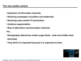 The new media context Explosion of information channels Declining newspaper circulation and readership Declining mass market TV penetration Audience segmentation Rise of alternative communication networks Yet… Demography determines media usage (Suits - male and middle class  dominate) They think it is important because it is important to them 
