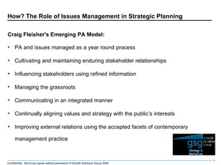 How? The Role of Issues Management in Strategic Planning Craig Fleisher's Emerging PA Model: PA and issues managed as a year round process Cultivating and maintaining enduring stakeholder relationships Influencing stakeholders using refined information Managing the grassroots Communicating in an integrated manner Continually aligning values and strategy with the public’s interests Improving external relations using the accepted facets of contemporary management practice 