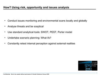 How? Using risk, opportunity and issues analysis Conduct issues monitoring and environmental scans locally and globally Analyse threats and be sceptical Use standard analytical tools: SWOT, PEST, Porter model Undertake scenario planning: What ifs? Constantly retest internal perception against external realities 