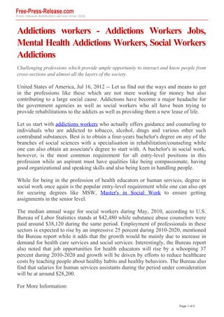 Addictions workers - Addictions Workers Jobs,
Mental Health Addictions Workers, Social Workers
Addictions
Challenging professions which provide ample opportunity to interact and know people from
cross-sections and almost all the layers of the society.

United States of America, Jul 16, 2012 -- Let us find out the ways and means to get
in the professions like these which are not mere working for money but also
contributing to a large social cause. Addictions have become a major headache for
the government agencies as well as social workers who all have been trying to
provide rehabilitations to the addicts as well as providing them a new lease of life.

Let us start with addictions workers who actually offers guidance and counseling to
individuals who are addicted to tobacco, alcohol, drugs and various other such
contraband substances. Best is to obtain a four-years bachelor's degree on any of the
branches of social sciences with a specialisation in rehabilitation/counseling while
one can also obtain an associate's degree to start with. A bachelor's in social work,
however, is the most common requirement for all entry-level positions in this
profession while an aspirant must have qualities like being compassionate, having
good organizational and speaking skills and also being keen in handling people.

While for being in the profession of health educators or human services, degree in
social work once again is the popular entry-level requirement while one can also opt
for securing degrees like MSW, Master's in Social Work to ensure getting
assignments in the senior level.

The median annual wage for social workers during May, 2010, according to U.S.
Bureau of Labor Statistics stands at $42,480 while substance abuse counselors were
paid around $38,120 during the same period. Employment of professionals in these
sectors is expected to rise by an impressive 25 percent during 2010-2020, mentioned
the Bureau report while it adds that the growth would be mainly due to increase in
demand for health care services and social services. Interestingly, the Bureau report
also noted that job opportunities for health educators will rise by a whooping 37
percent during 2010-2020 and growth will be driven by efforts to reduce healthcare
costs by teaching people about healthy habits and healthy behaviors. The Bureau also
find that salaries for human services assistants during the period under consideration
will be at around $28,200.

For More Information:


                                                                           Page 1 of 2
 