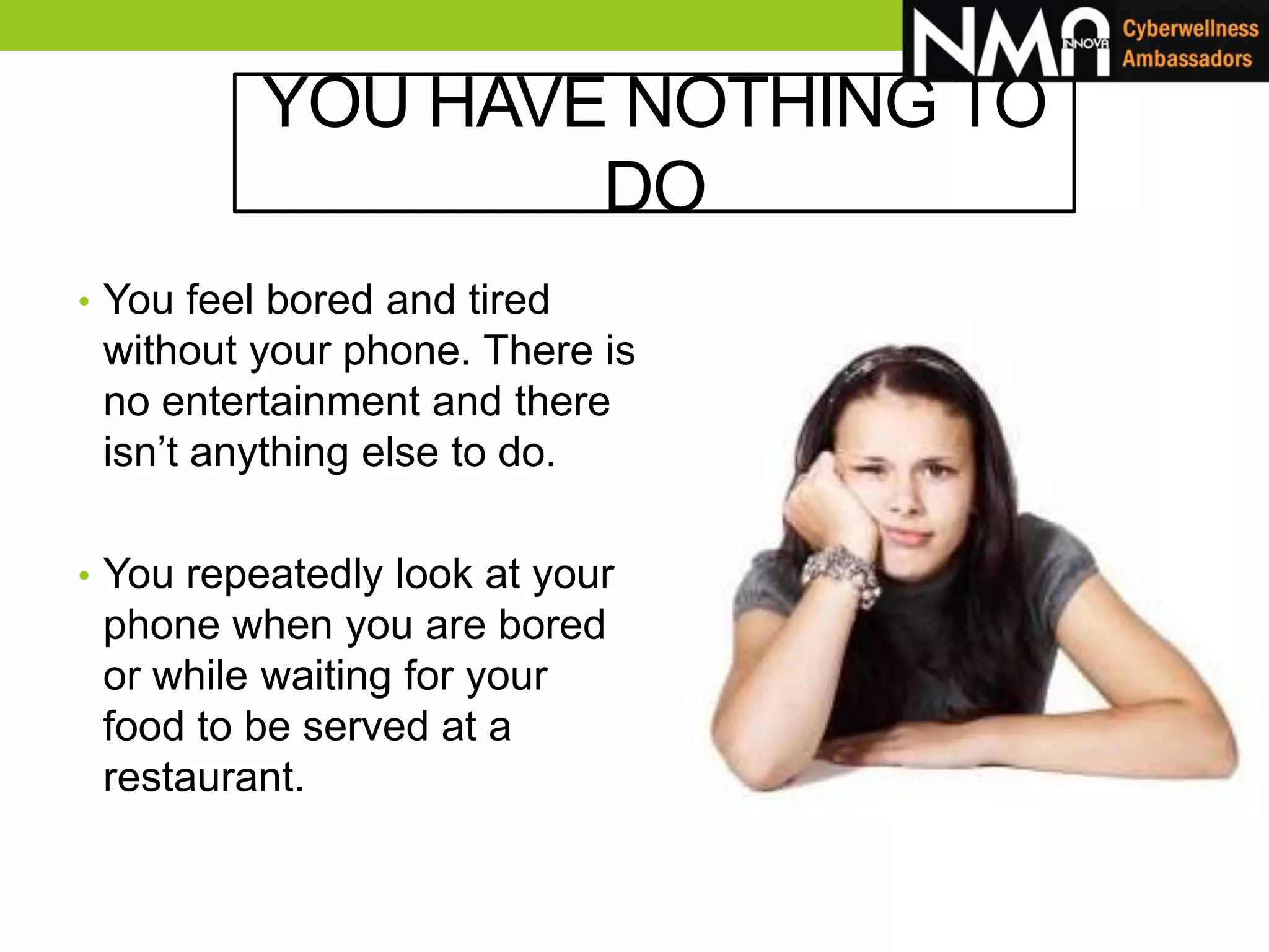 YOU HAVE NOTHING TO
DO
• You feel bored and tired
without your phone. There is
no entertainment and there
isn’t anything else to do.
• You repeatedly look at your
phone when you are bored
or while waiting for your
food to be served at a
restaurant.
 