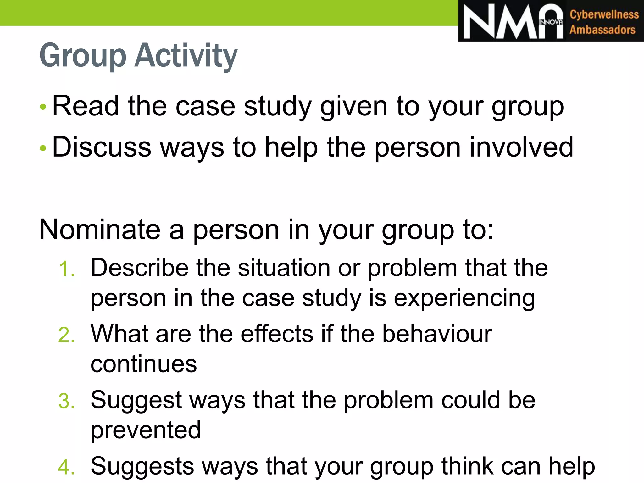 Group Activity
• Read the case study given to your group
• Discuss ways to help the person involved
Nominate a person in your group to:
1. Describe the situation or problem that the
person in the case study is experiencing
2. What are the effects if the behaviour
continues
3. Suggest ways that the problem could be
prevented
4. Suggests ways that your group think can help
 