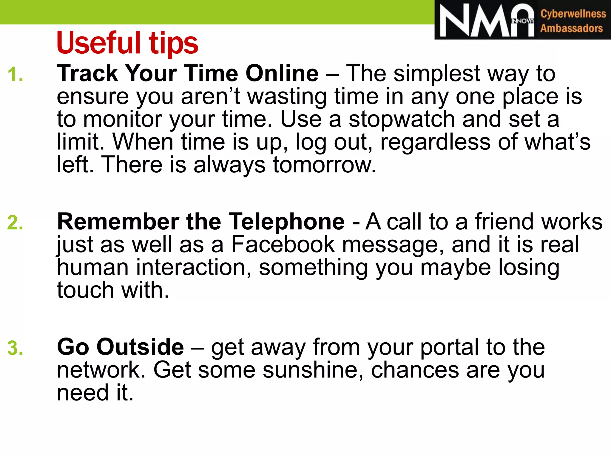 1. Track Your Time Online – The simplest way to
ensure you aren’t wasting time in any one place is
to monitor your time. Use a stopwatch and set a
limit. When time is up, log out, regardless of what’s
left. There is always tomorrow.
2. Remember the Telephone - A call to a friend works
just as well as a Facebook message, and it is real
human interaction, something you maybe losing
touch with.
3. Go Outside – get away from your portal to the
network. Get some sunshine, chances are you
need it.
Useful tips
 