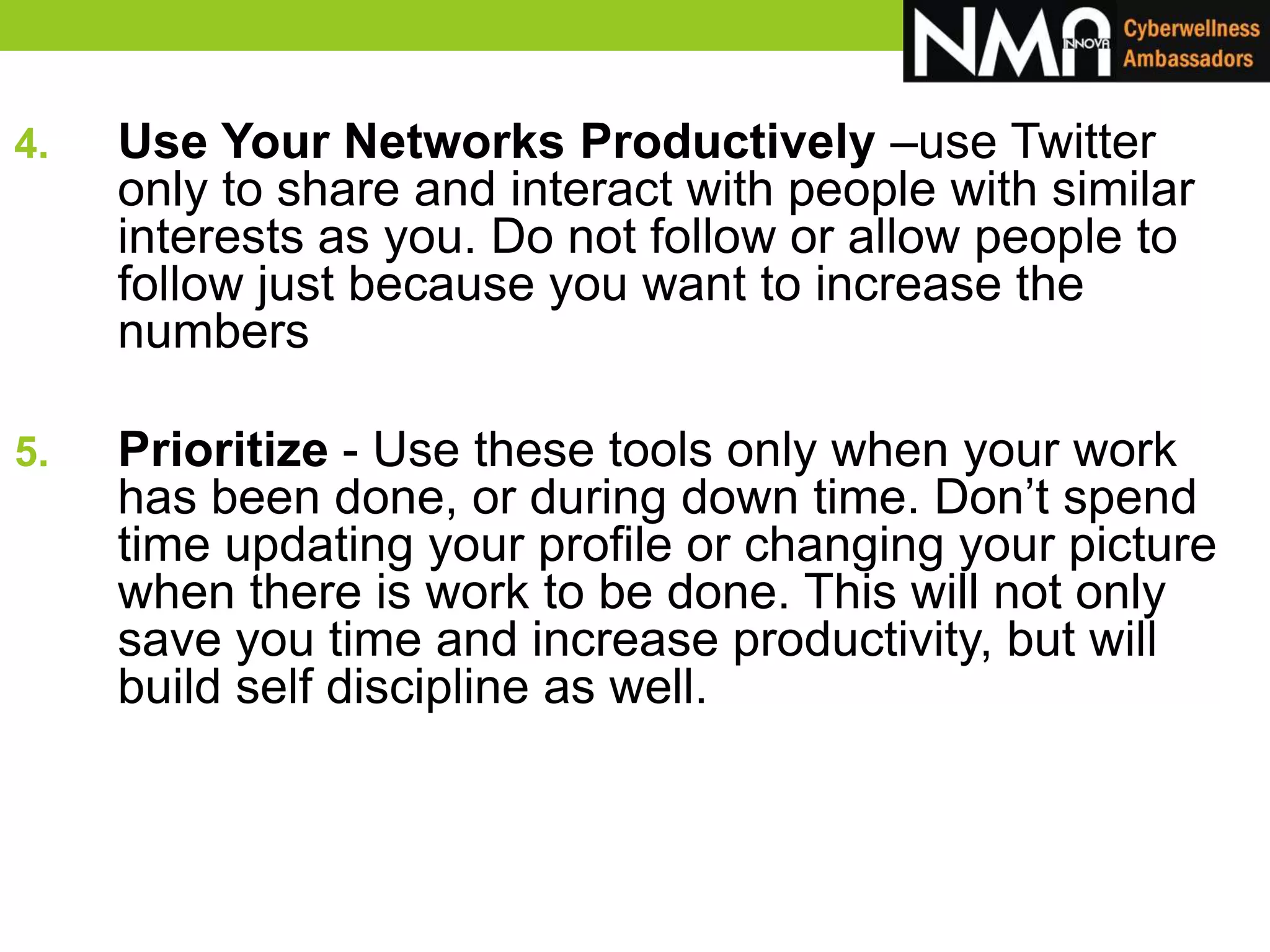 4. Use Your Networks Productively –use Twitter
only to share and interact with people with similar
interests as you. Do not follow or allow people to
follow just because you want to increase the
numbers
5. Prioritize - Use these tools only when your work
has been done, or during down time. Don’t spend
time updating your profile or changing your picture
when there is work to be done. This will not only
save you time and increase productivity, but will
build self discipline as well.
 