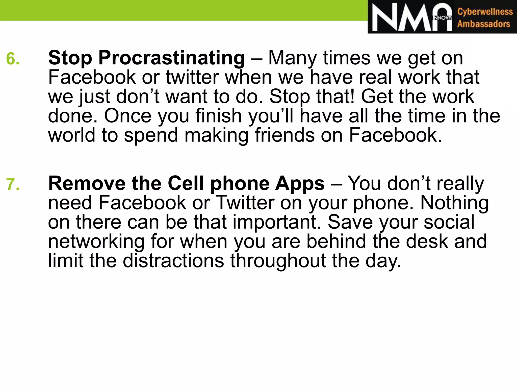 6. Stop Procrastinating – Many times we get on
Facebook or twitter when we have real work that
we just don’t want to do. Stop that! Get the work
done. Once you finish you’ll have all the time in the
world to spend making friends on Facebook.
7. Remove the Cell phone Apps – You don’t really
need Facebook or Twitter on your phone. Nothing
on there can be that important. Save your social
networking for when you are behind the desk and
limit the distractions throughout the day.
 