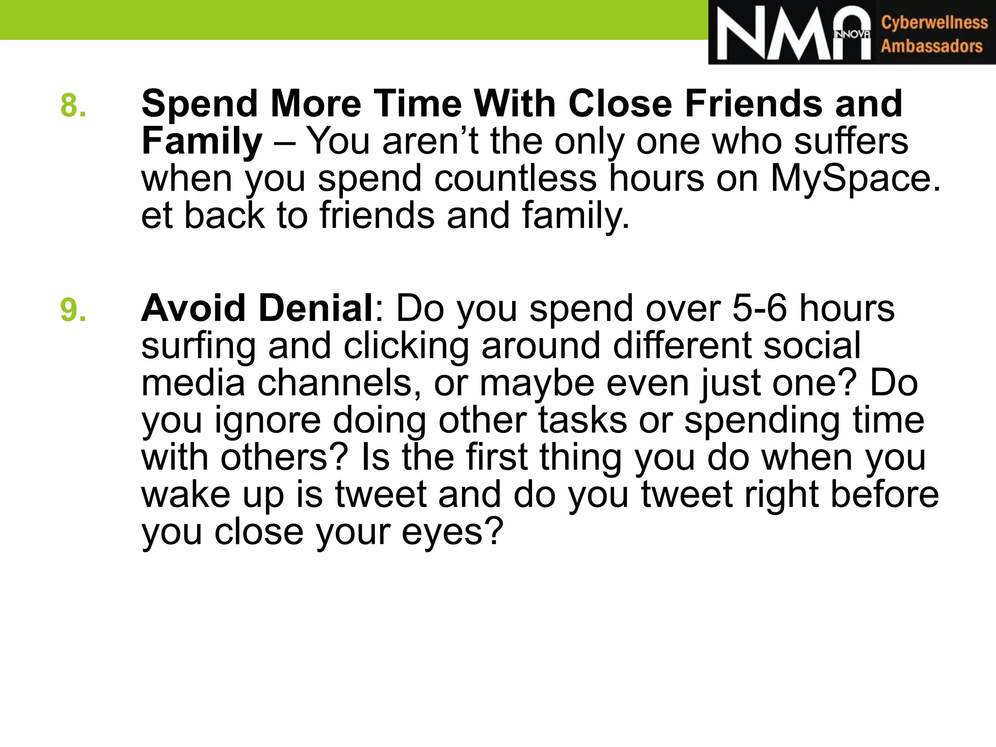 8. Spend More Time With Close Friends and
Family – You aren’t the only one who suffers
when you spend countless hours on MySpace.
et back to friends and family.
9. Avoid Denial: Do you spend over 5-6 hours
surfing and clicking around different social
media channels, or maybe even just one? Do
you ignore doing other tasks or spending time
with others? Is the first thing you do when you
wake up is tweet and do you tweet right before
you close your eyes?
 