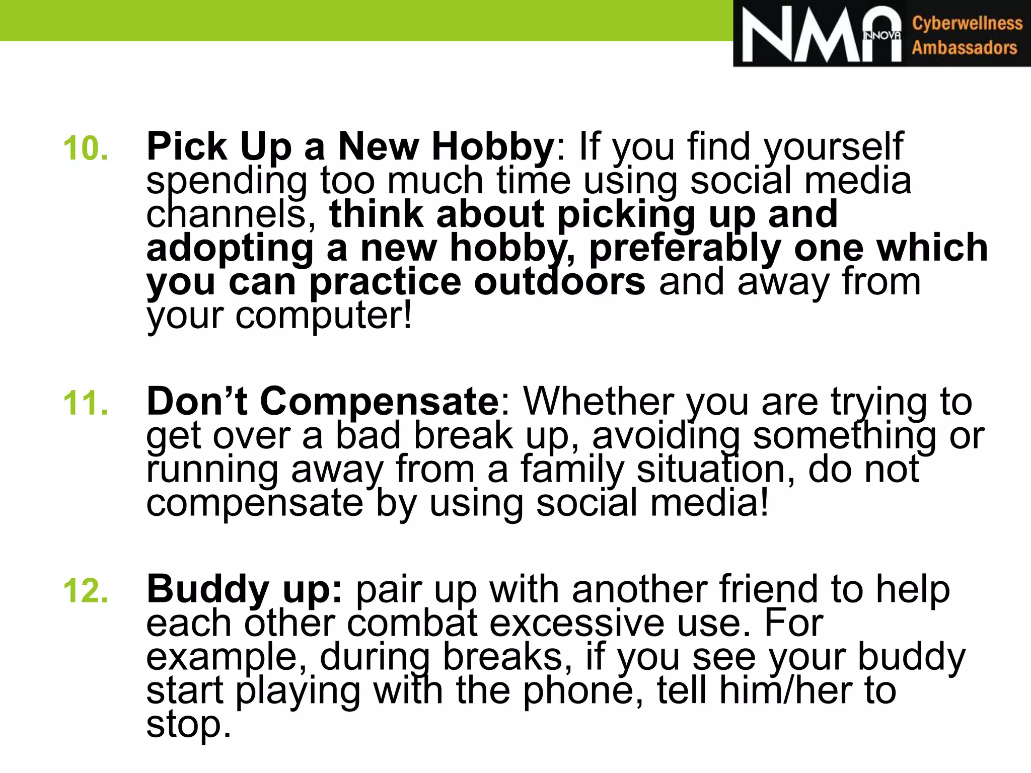 10. Pick Up a New Hobby: If you find yourself
spending too much time using social media
channels, think about picking up and
adopting a new hobby, preferably one which
you can practice outdoors and away from
your computer!
11. Don’t Compensate: Whether you are trying to
get over a bad break up, avoiding something or
running away from a family situation, do not
compensate by using social media!
12. Buddy up: pair up with another friend to help
each other combat excessive use. For
example, during breaks, if you see your buddy
start playing with the phone, tell him/her to
stop.
 