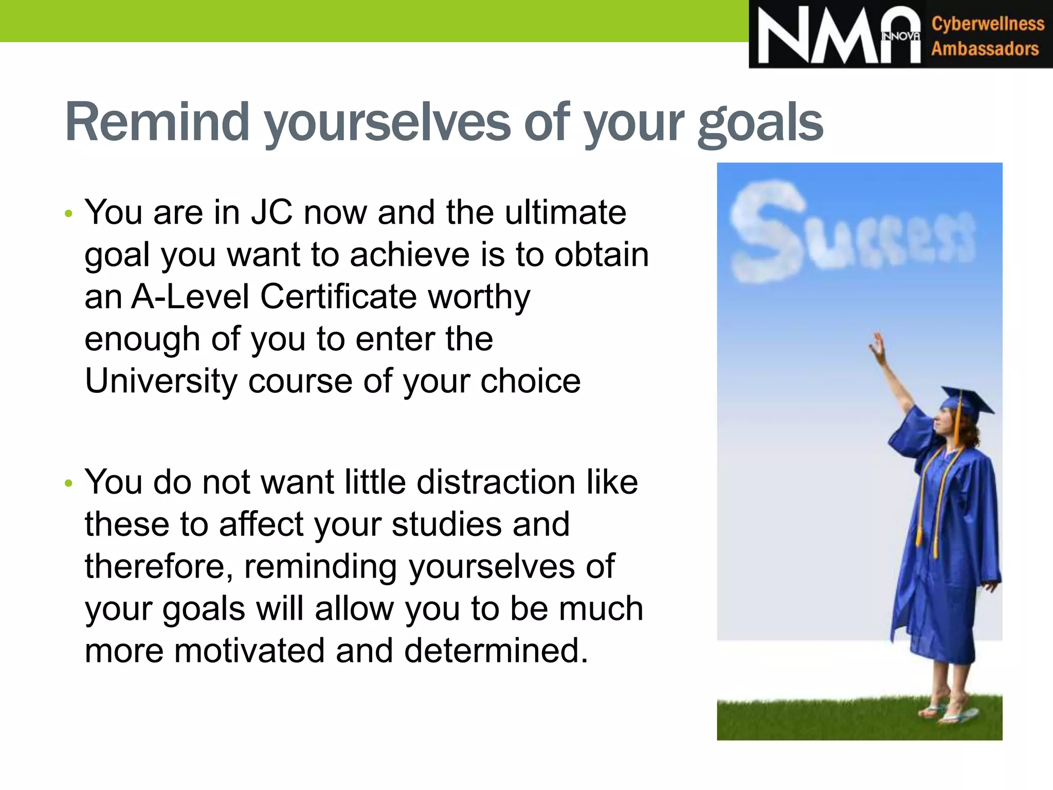 Remind yourselves of your goals
• You are in JC now and the ultimate
goal you want to achieve is to obtain
an A-Level Certificate worthy
enough of you to enter the
University course of your choice
• You do not want little distraction like
these to affect your studies and
therefore, reminding yourselves of
your goals will allow you to be much
more motivated and determined.
 