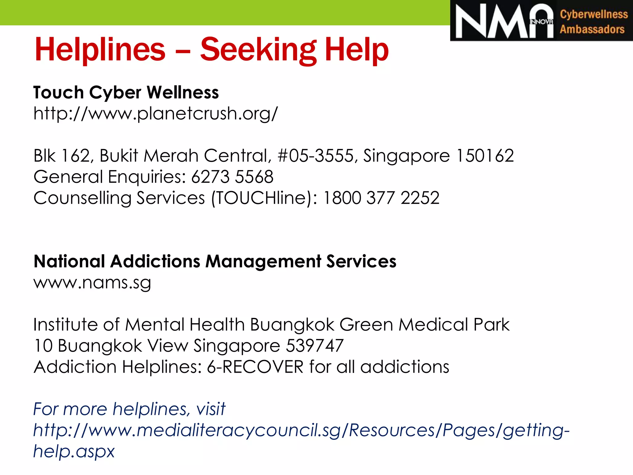 Touch Cyber Wellness
http://www.planetcrush.org/
Blk 162, Bukit Merah Central, #05-3555, Singapore 150162
General Enquiries: 6273 5568
Counselling Services (TOUCHline): 1800 377 2252
National Addictions Management Services
www.nams.sg
Institute of Mental Health Buangkok Green Medical Park
10 Buangkok View Singapore 539747
Addiction Helplines: 6-RECOVER for all addictions
For more helplines, visit
http://www.medialiteracycouncil.sg/Resources/Pages/getting-
help.aspx
Helplines – Seeking Help
 
