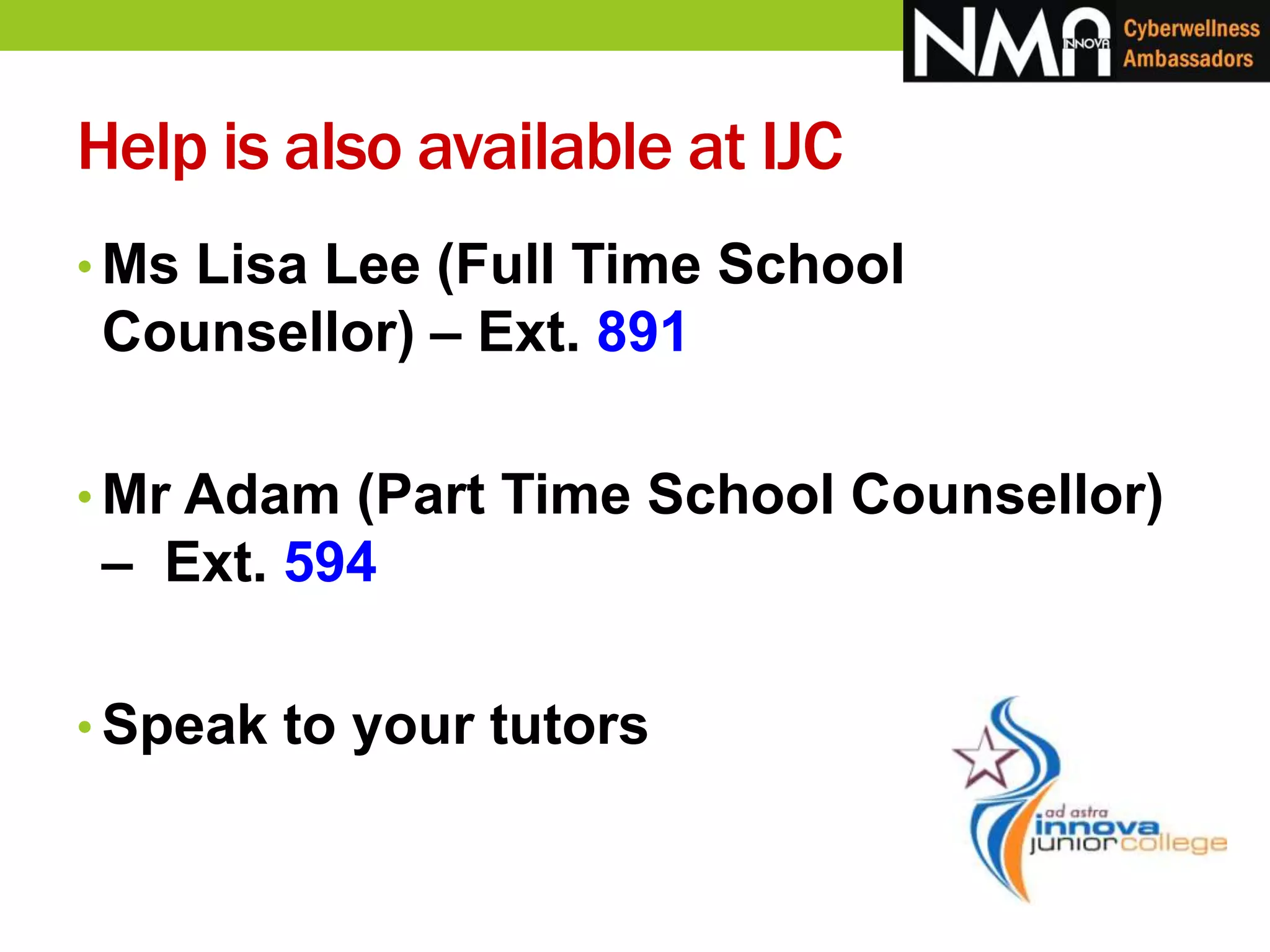 Help is also available at IJC
• Ms Lisa Lee (Full Time School
Counsellor) – Ext. 891
• Mr Adam (Part Time School Counsellor)
– Ext. 594
• Speak to your tutors
 