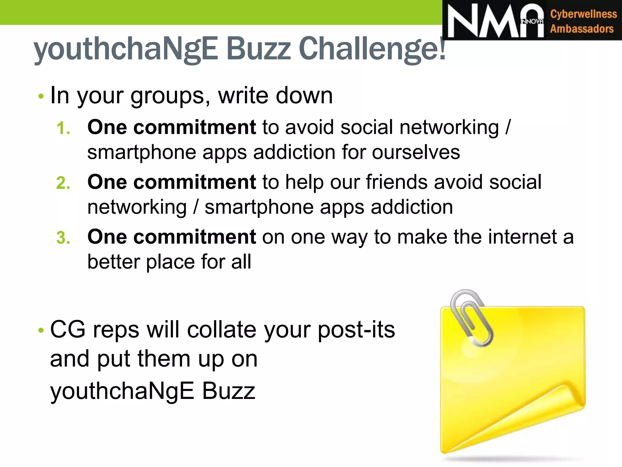 youthchaNgE Buzz Challenge!
• In your groups, write down
1. One commitment to avoid social networking /
smartphone apps addiction for ourselves
2. One commitment to help our friends avoid social
networking / smartphone apps addiction
3. One commitment on one way to make the internet a
better place for all
• CG reps will collate your post-its
and put them up on
youthchaNgE Buzz
 
