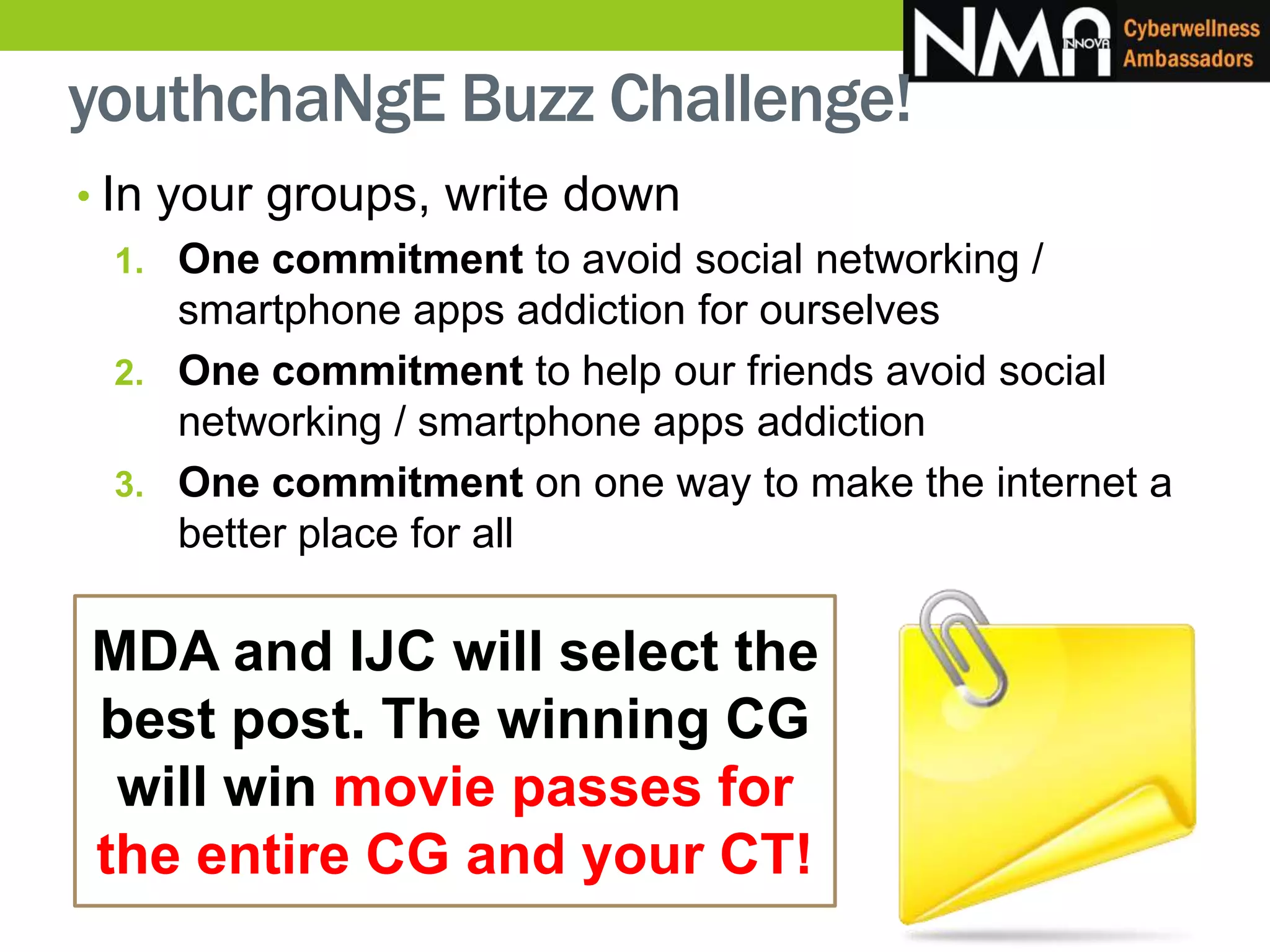 • In your groups, write down
1. One commitment to avoid social networking /
smartphone apps addiction for ourselves
2. One commitment to help our friends avoid social
networking / smartphone apps addiction
3. One commitment on one way to make the internet a
better place for all
MDA and IJC will select the
best post. The winning CG
will win movie passes for
the entire CG and your CT!
youthchaNgE Buzz Challenge!
 