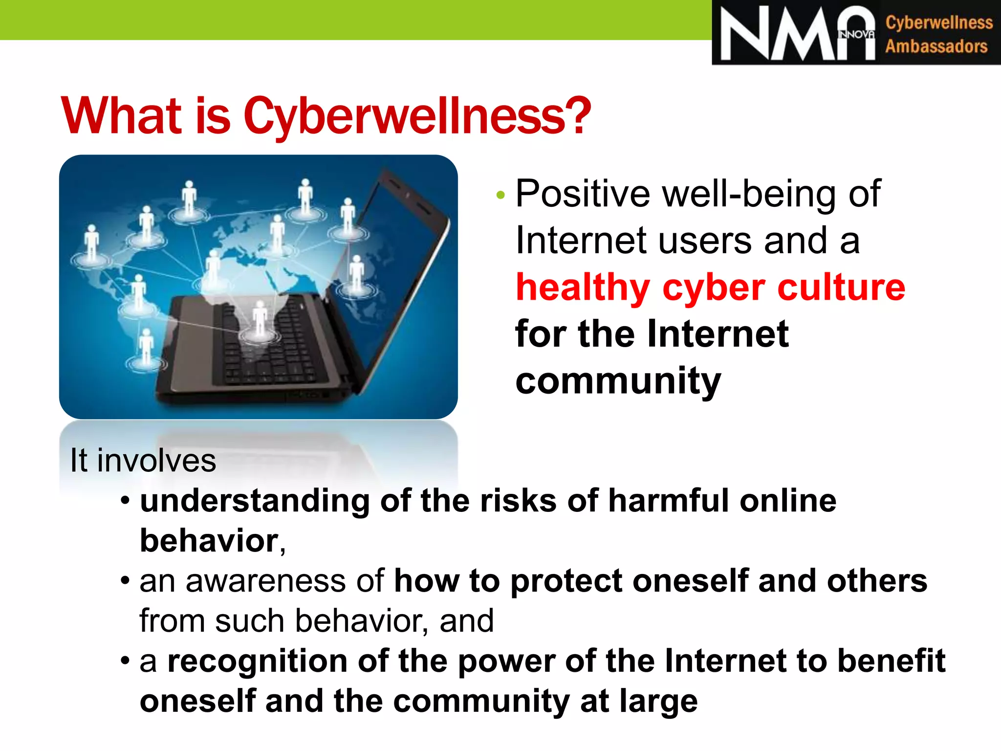 What is Cyberwellness?
• Positive well-being of
Internet users and a
healthy cyber culture
for the Internet
community
It involves
• understanding of the risks of harmful online
behavior,
• an awareness of how to protect oneself and others
from such behavior, and
• a recognition of the power of the Internet to benefit
oneself and the community at large
 