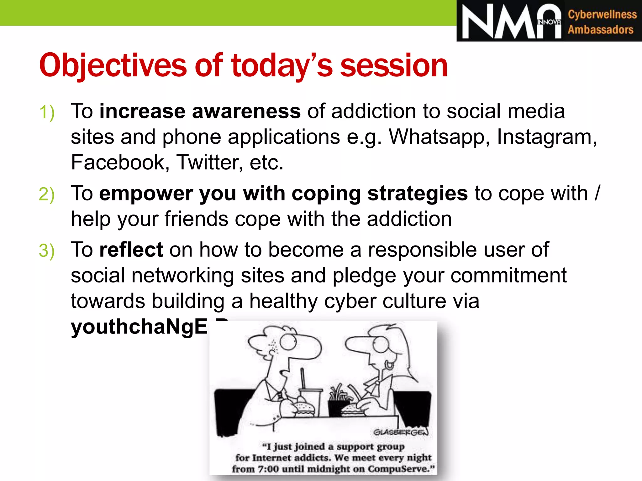 Objectives of today’s session
1) To increase awareness of addiction to social media
sites and phone applications e.g. Whatsapp, Instagram,
Facebook, Twitter, etc.
2) To empower you with coping strategies to cope with /
help your friends cope with the addiction
3) To reflect on how to become a responsible user of
social networking sites and pledge your commitment
towards building a healthy cyber culture via
youthchaNgE Buzz
 