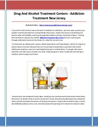 Drug And Alcohol Treatment Centers - Addiction
Treatment New Jersey
________________________________________________________________________________________________________

By Barrett Alan - http://newjerseyaddictionnetwork.com/
If you wish to take the first step on the path to healing from alcoholism, you must open up about your
problem and then get help from an Drug Rehabs New Jersey. People who wish to stop drinking and
become sober will probably need to go through detox before entering a treatment program. Healing
from alcoholism is going to be a battle, Addiction Treatment New Jersey but once a person goes
through professional treatment the dream of a sober life can come true.
For those who are dealing with a serious alcohol dependence and living deeply in denial, the help of an
alcohol detox is essential. Because there are many medical complications associated with alcohol
withdrawal symptoms, a person is best helped by being in a medical detox. For people with severe
alcoholism, the best course of action is to enter a detox program in order to deal with any feelings or
emotions which may get out of hand.

Someone who has completed alcohol detox, should go into a professional alcohol rehab without delay.
Someone in an alcohol rehab, as well as the person’s family, should be educated about how alcoholism
works and informed about the process of healing and recovery. People with alcoholism have a chronic
and debilitating disease and as such, should be prepared to get long-term treatment to become sober.

 