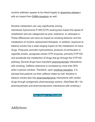 nicotine addiction appear to be linked largely to dopamine release23
with an impact from GABA receptors as well.
Nicotine metabolism can vary significantly among
individuals.Cytochrome P-450 (CYP) isoenzymes impact the speed of
metabolism and are categorized as poor, extensive, or ultrarapid.24
These differences can have an impact on smoking behavior and the
metabolism of nicotine replacement therapies. In addition, exposure to
tobacco smoke has a wide-ranging impact on the metabolism of many
drugs. Polycyclic aromatic hydrocarbons, products of combustion in
cigarette smoke, upregulate certain CYP enzymes, primarily CYP1A2,
and accelerate the metabolism of drugs that go through the CYP1A2
pathway. Several drugs have important pharmacokinetic interactions
with smoking. Caffeine clearance is increased by more than 50%
when a person smokes. Therefore, upon smoking cessation, it is
advised that patients cut their caffeine intake by half. Nicotine in
tobacco smoke also has pharmacodynamic interactions with certain
drugs through antagonistic pharmacologic actions. (SeeTable 66.1 for
pharmacokinetic and pharmacodynamic interactions with smoking.)
View chapter on ClinicalKey
Addictions
 