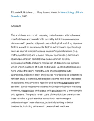 Eduardo R. Butelman, ... Mary Jeanne Kreek, in Neurobiology of Brain
Disorders, 2015
Abstract
The addictions are chronic relapsing brain diseases, with behavioral
manifestations and considerable morbidity. Addictions are complex
disorders with genetic, epigenetic, neurobiological, and drug exposure
factors, as well as environmental factors. Addictions to specific drugs
such as alcohol, nicotine/tobacco, cocaine/psychostimulants (e.g.
methamphetamine) and μ-opioid receptor agonists (e.g. heroin and
abused prescription opioids) have some common direct or
downstream effects, including modulation of dopaminergic systems
which underlie aspects of mood and reward. Specific addictions also
have unique trajectory, morbidity, and pharmacotherapeutic
approaches, based on direct and delayed neurobiological adaptations
for each drug. Several neurobiological systems have been implicated
in addictions, notably opioid receptor and opioid neuropeptide gene
systems; stress-responsive systems including corticotropin-releasing
hormone, vasopressin, and orexin; and glutamate and γ-aminobutyric
acid systems. The public health costs of the addictions are massive;
there remains a great need for translational neurobiological
understanding of these diseases, potentially leading to better
treatments, including advances in personalized medicine.
 
