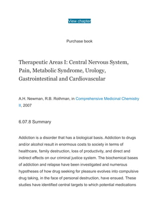 View chapter
Purchase book
Therapeutic Areas I: Central Nervous System,
Pain, Metabolic Syndrome, Urology,
Gastrointestinal and Cardiovascular
A.H. Newman, R.B. Rothman, in Comprehensive Medicinal Chemistry
II, 2007
6.07.8 Summary
Addiction is a disorder that has a biological basis. Addiction to drugs
and/or alcohol result in enormous costs to society in terms of
healthcare, family destruction, loss of productivity, and direct and
indirect effects on our criminal justice system. The biochemical bases
of addiction and relapse have been investigated and numerous
hypotheses of how drug seeking for pleasure evolves into compulsive
drug taking, in the face of personal destruction, have ensued. These
studies have identified central targets to which potential medications
 